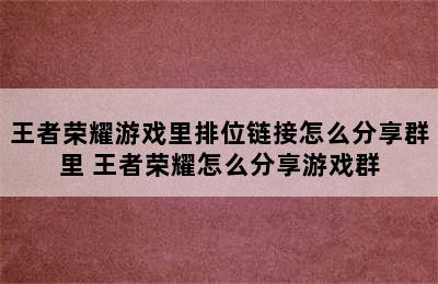 王者荣耀游戏里排位链接怎么分享群里 王者荣耀怎么分享游戏群